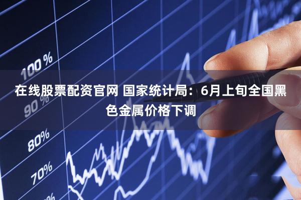 在线股票配资官网 国家统计局：6月上旬全国黑色金属价格下调