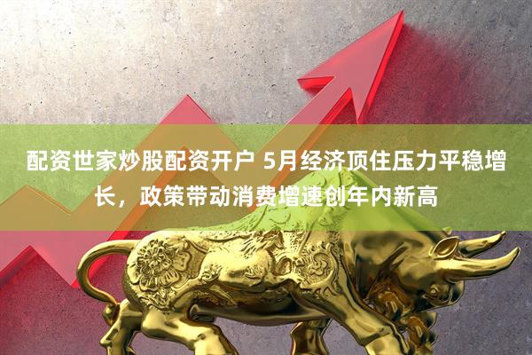 配资世家炒股配资开户 5月经济顶住压力平稳增长，政策带动消费增速创年内新高