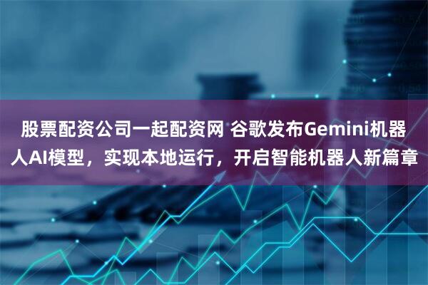 股票配资公司一起配资网 谷歌发布Gemini机器人AI模型，实现本地运行，开启智能机器人新篇章