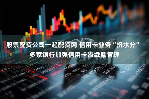 股票配资公司一起配资网 信用卡业务“挤水分” 多家银行加强信用卡溢缴款管理