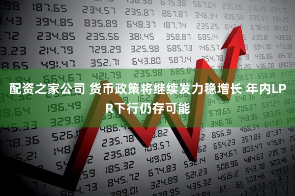 配资之家公司 货币政策将继续发力稳增长 年内LPR下行仍存可能